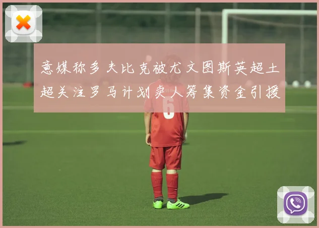 意媒称多夫比克被尤文图斯英超土超关注罗马计划卖人筹集资金引援