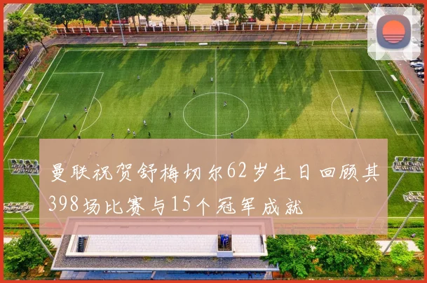 曼联祝贺舒梅切尔62岁生日回顾其398场比赛与15个冠军成就