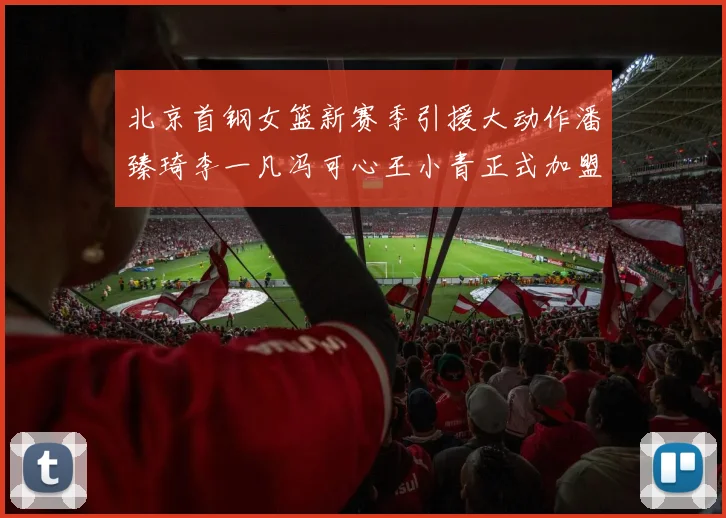 北京首钢女篮新赛季引援大动作潘臻琦李一凡冯可心王小青正式加盟