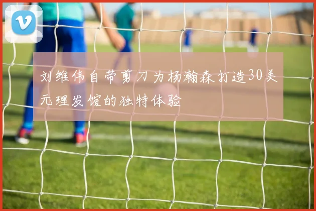 刘维伟自带剪刀为杨瀚森打造30美元理发馆的独特体验