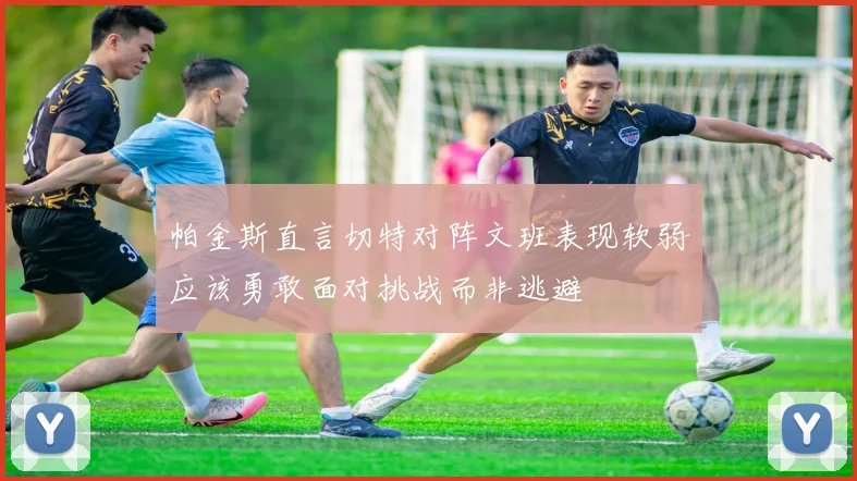 帕金斯直言切特对阵文班表现软弱应该勇敢面对挑战而非逃避