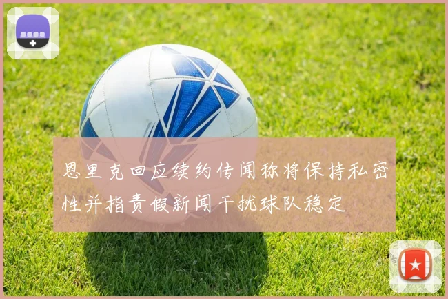 恩里克回应续约传闻称将保持私密性并指责假新闻干扰球队稳定