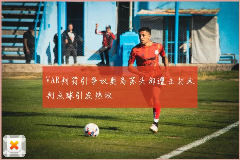 VAR判罚引争议奥乌苏头部遭击打未判点球引发热议
