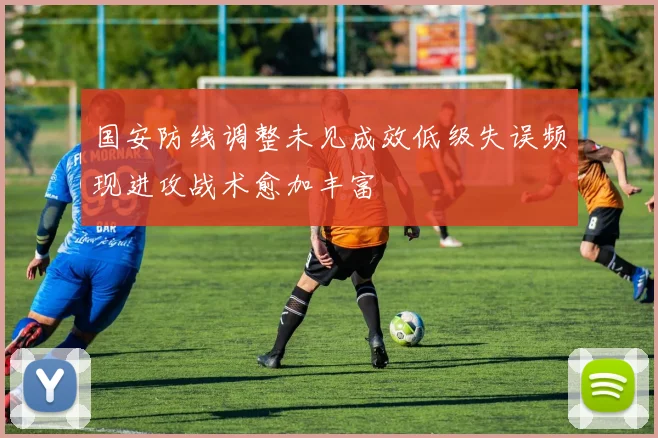 国安防线调整未见成效低级失误频现进攻战术愈加丰富