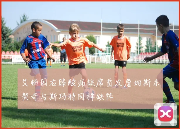 艾顿因右膝酸痛缺席首发詹姆斯东契奇与斯玛特同样缺阵