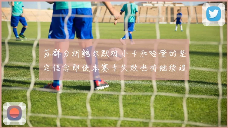 苏群分析鲍尔默对小卡和哈登的坚定信念即使本赛季失败也将继续追求成功