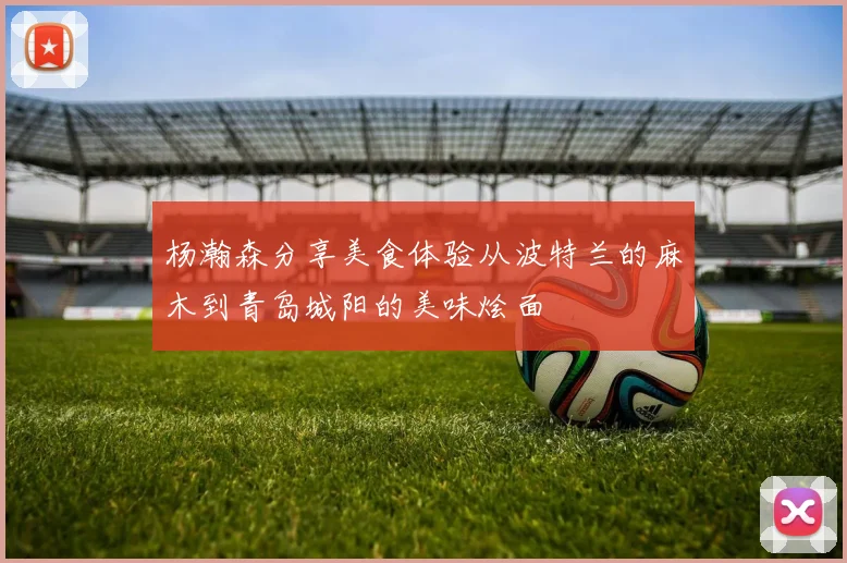 杨瀚森分享美食体验从波特兰的麻木到青岛城阳的美味烩面
