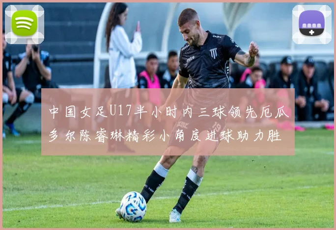 中国女足U17半小时内三球领先厄瓜多尔陈睿琳精彩小角度进球助力胜利
