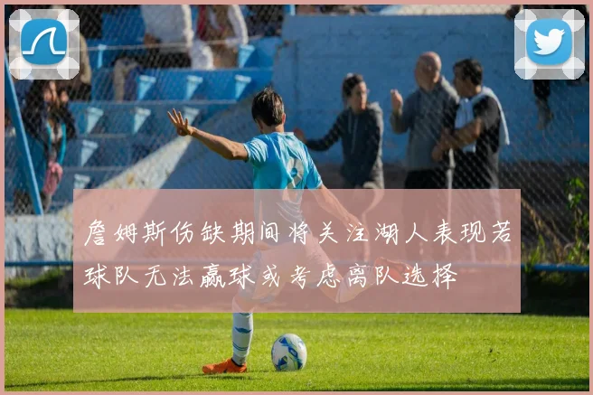 詹姆斯伤缺期间将关注湖人表现若球队无法赢球或考虑离队选择