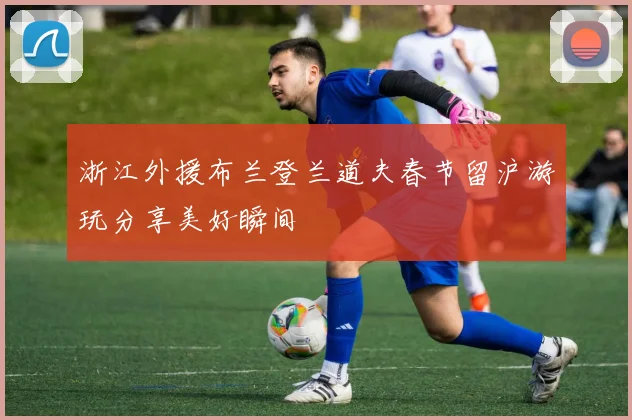 浙江外援布兰登兰道夫春节留沪游玩分享美好瞬间