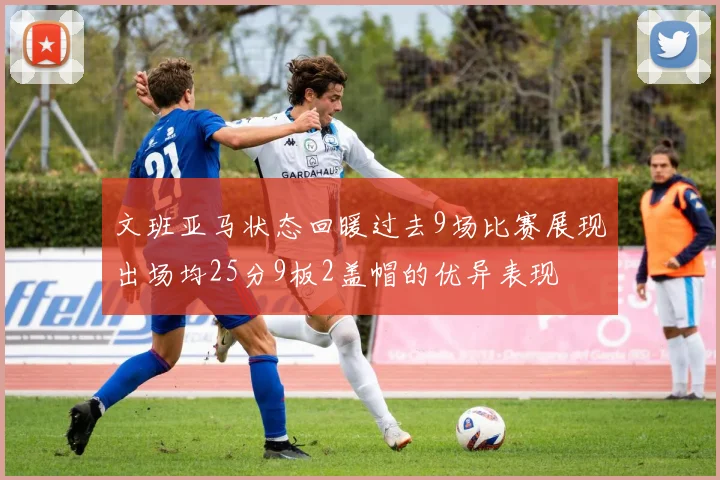 文班亚马状态回暖过去9场比赛展现出场均25分9板2盖帽的优异表现
